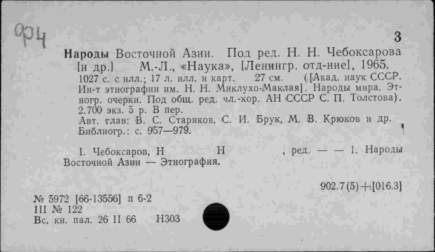 ﻿
з
Народы Восточной Азии. Под ред. H. Н. Чебоксарова [и др.] М.-Л., «Наука», [Ленингр. отд-ние], 1965. 1027 с. с илл.; 17 л. илл. и карт. 27 см. ([Акад, наук СССР. Ин-т этнографии им. H. Н. Миклухо-Маклая]. Народы мира. Эт-ногр. очерки. Под общ. ред. чл.-кор. АН ССС Р С. П. Толстова). 2.700 экз. 5 р. В пер.
Авт. глав: В. С. Стариков, С. И. Брук, М. В. Крюков и др.
Библиогр.: с. 057—979.	’
I. Чебоксаров, H	Н	, ред. — — 1. Народы
Восточной Азии — Этнография.
№ 5972 [66-13556] п 6-2
III № 122
Вс. кн. пал. 26 II 66 НЗОЗ
902.7(5) 4-і[016.3]